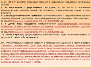 п. 24. ПП В ТК вносятся следующие сведения о награждении (поощрении) за трудовые
заслуги:
а) о награждении государственными наградами, в том числе о присвоении
государственных почетных званий, на основании соответствующих указов и иных
решений;
б) о награждении почетными грамотами, присвоении званий и награждении нагрудными
знаками, значками, дипломами, почетными грамотами, производимом работодателями;
(в ред. Постановления Правительства РФ от 01.03.2008 N 132)
в) о других видах поощрения, предусмотренных законодательством Российской
Федерации, а также коллективными договорами, правилами внутреннего трудового
распорядка, уставами и положениями о дисциплине.
(в ред. Постановления Правительства РФ от 01.03.2008 N 132)
25. Записи о премиях, предусмотренных системой оплаты труда или выплачиваемых на
регулярной основе, в ТК не вносятся.
Р.4. ПМТиСР Порядок внесения сведений о награждении следующий: в графе 3 раздела
"Сведения о награждении" ТК в виде заголовка указывается полное наименование
организации, а также сокращенное наименование организации (при его наличии); ниже
в графе 1 ставится порядковый номер записи (нумерация, нарастающая в течение всего
периода трудовой деятельности работника); в графе 2 указывается дата награждения; в
графе 3 записывается, кем награжден работник, за какие достижения и какой наградой;
в графе 4 указывается наименование документа, на основании которого внесена
запись, со ссылкой на его дату и номер.
 