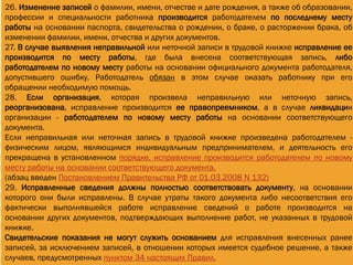 26. Изменение записей о фамилии, имени, отчестве и дате рождения, а также об образовании,
профессии и специальности работника производится работодателем по последнему месту
работы на основании паспорта, свидетельства о рождении, о браке, о расторжении брака, об
изменении фамилии, имени, отчества и других документов.
27. В случае выявления неправильной или неточной записи в трудовой книжке исправление ее
производится по месту работы, где была внесена соответствующая запись, либо
работодателем по новому месту работы на основании официального документа работодателя,
допустившего ошибку. Работодатель обязан в этом случае оказать работнику при его
обращении необходимую помощь.
28. Если организация, которая произвела неправильную или неточную запись,
реорганизована, исправление производится ее правопреемником, а в случае ликвидации
организации - работодателем по новому месту работы на основании соответствующего
документа.
Если неправильная или неточная запись в трудовой книжке произведена работодателем -
физическим лицом, являющимся индивидуальным предпринимателем, и деятельность его
прекращена в установленном порядке, исправление производится работодателем по новому
месту работы на основании соответствующего документа.
(абзац введен Постановлением Правительства РФ от 01.03.2008 N 132)
29. Исправленные сведения должны полностью соответствовать документу, на основании
которого они были исправлены. В случае утраты такого документа либо несоответствия его
фактически выполнявшейся работе исправление сведений о работе производится на
основании других документов, подтверждающих выполнение работ, не указанных в трудовой
книжке.
Свидетельские показания не могут служить основанием для исправления внесенных ранее
записей, за исключением записей, в отношении которых имеется судебное решение, а также
случаев, предусмотренных пунктом 34 настоящих Правил.
 