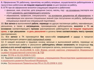 II.
ВЕДЕНИЕ
ТРУДОВЫХ
КНИЖЕК
8. Оформление ТК работнику, принятому на работу впервые, осуществляется работодателем в
присутствии работника не позднее недельного срока со дня приема на работу.
9. В ТК при ее оформлении вносятся следующие сведения о работнике:
• фамилия, имя, отчество, дата рождения (число, месяц, год) - на основании паспорта или
иного документа, удостоверяющего личность;
• образование, профессия, специальность - на основании документов об образовании, о
квалификации или наличии специальных знаний (при поступлении на работу, требующую
специальных знаний или специальной подготовки).
10. Все записи о выполняемой работе, переводе на другую постоянную работу, квалификации,
увольнении, а также о награждении, произведенном работодателем, вносятся в ТК на
основании соответствующего приказа (распоряжения) работодателя не позднее недельного
срока, а при увольнении - в день увольнения и должны точно соответствовать тексту приказа
(распоряжения).
11. Все записи в ТК производятся без каких-либо сокращений и имеют в пределах
соответствующего раздела свой порядковый номер.
12. С каждой вносимой в трудовую книжку записью о выполняемой работе, переводе на
другую постоянную работу и увольнении работодатель обязан ознакомить ее владельца под
роспись в его личной карточке, в которой повторяется запись, внесенная в трудовую книжку.
(в ред. ПП РФ от 01.03.2008 N 132) Форма личной карточки утверждается Федеральной
службой государственной статистики ( ф. Т-2)
(в ред. ПП РФ от 01.03.2008 N 132)
13. Трудовая книжка заполняется в порядке, утверждаемом Министерством здравоохранения
и социального развития Российской Федерации.
(в ред. Постановления Правительства РФ от 01.03.2008 N 132)
 