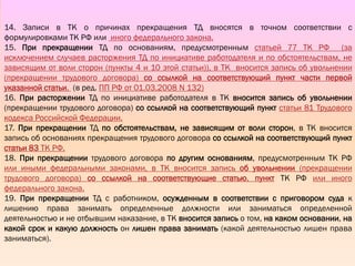 II.
ВЕДЕНИЕ
ТРУДОВЫХ
КНИЖЕК
14. Записи в ТК о причинах прекращения ТД вносятся в точном соответствии с
формулировками ТК РФ или иного федерального закона.
15. При прекращении ТД по основаниям, предусмотренным статьей 77 ТК РФ (за
исключением случаев расторжения ТД по инициативе работодателя и по обстоятельствам, не
зависящим от воли сторон (пункты 4 и 10 этой статьи)), в ТК вносится запись об увольнении
(прекращении трудового договора) со ссылкой на соответствующий пункт части первой
указанной статьи. (в ред. ПП РФ от 01.03.2008 N 132)
16. При расторжении ТД по инициативе работодателя в ТК вносится запись об увольнении
(прекращении трудового договора) со ссылкой на соответствующий пункт статьи 81 Трудового
кодекса Российской Федерации.
17. При прекращении ТД по обстоятельствам, не зависящим от воли сторон, в ТК вносится
запись об основаниях прекращения трудового договора со ссылкой на соответствующий пункт
статьи 83 ТК РФ.
18. При прекращении трудового договора по другим основаниям, предусмотренным ТК РФ
или иными федеральными законами, в ТК вносится запись об увольнении (прекращении
трудового договора) со ссылкой на соответствующие статью, пункт ТК РФ или иного
федерального закона.
19. При прекращении ТД с работником, осужденным в соответствии с приговором суда к
лишению права занимать определенные должности или заниматься определенной
деятельностью и не отбывшим наказание, в ТК вносится запись о том, на каком основании, на
какой срок и какую должность он лишен права занимать (какой деятельностью лишен права
заниматься).
 