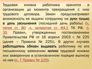 Трудовая книжка работника хранится в
организации до момента прекращения с ним
трудового договора. Закон предусматривает
возможность ее выдачи сотруднику на руки только
в день увольнения (последний день работы) (ч.
пятая ст. 80 ,ч. четвертая ст. 84.1 ТК РФ, п.
35 Правил, утвержденных постановлением
Правительства РФ от 16 апреля 2003 г. № 225
(далее – Правила № 225)). В других случаях
работодатель обязан выдавать работнику по его
письменному заявлению копию трудовой книжки
или заверенную в установленном порядке выписку
из нее (п. 7 Правил № 225).
 
