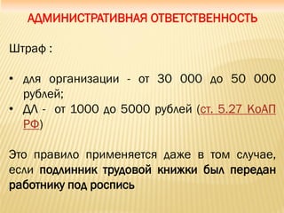 АДМИНИСТРАТИВНАЯ ОТВЕТСТВЕННОСТЬ
Штраф :
• для организации - от 30 000 до 50 000
рублей;
• ДЛ - от 1000 до 5000 рублей (ст. 5.27 КоАП
РФ)
Это правило применяется даже в том случае,
если подлинник трудовой книжки был передан
работнику под роспись
 