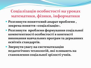 Соціалізація особистості на уроках
математики, фізики, інформатики
 Розглянути поняттєвий апарат проблеми ,
зокрема поняття «соціалізація».
 Розглянути проблеми формування соціальної
компетентності особистості в контексті
виконання навчальних програм та державних
освітніх стандартів.
 Звернути увагу на систематизацію
педагогічних технологій, які пливають на
становлення соціальної зрілості учнів.
 