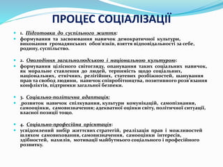 ПРОЦЕС СОЦІАЛІЗАЦІЇ
 1. Підготовка до суспільного життя:
 формування та засвоювання навичок демократичної культури,
виконання громадянських обов’язків, взяття відповідальності за себе,
родину, суспільство.
 2. Оволодіння загальнолюдською і національною культурою:
 формування цілісного світогляду, опанування таких соціальних навичок,
як моральне ставлення до людей, терпимість щодо соціальних,
національних, етнічних, релігійних, статевих розбіжностей, шанування
прав та свобод людини, навичок співробітництва, позитивного розв’язання
конфліктів, підтримки загальної безпеки.
 3. Соціально-політична адаптація:
 розвиток навичок спілкування, культури комунікацій, самопізнання,
самооцінки, самовизначення; адекватної оцінки світу, політичної ситуації,
власної позиції тощо.
 4. Соціально-професійна орієнтація:
 усвідомлений вибір життєвих стратегій, реалізація прав і можливостей
шляхом самовиховання, самовизначення, самооцінки інтересів,
здібностей, нахилів, мотивації майбутнього соціального і професійного
розвитку.
 