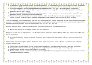 1. Установлюйте стільки обмежень, скільки дитина здатна виконати. Як надмірна вимогливість, так і надмірне потурання роблять її не-
впевненою у собі. Почуття провини, надмірна тривожність, невпевненість заважають їй виявляти самостійність та ініціативу.
2. Не бійтеся перехвалити дитину. Нехай вона вважатиме себе кращою, ніж є. Тоді вона й діятиме відповідно до «завищеної
самооцінки», тобто краще, а не гірше. Крім того, прагнення вдосконалювавсь у неї не зникне, хоча б тому, що еталоном умінь для
юнацького віку є не діти, а дорослі.
3. Не ставте за приклад інших дітей. Перше, що вона візьме до уваги з такого порівняння, — це те, що ви любите їх, а не її. А якщо
виникають ревнощі, то навчитися будь-чого неможливо.
4. Не поспішайте приписувати дитині такі риси, як упертість, егоїзм, лінощі. По-перше, ваші слова програмуватимуть свідомість
дитини. По-друге, те, що вам здається примхами або впертістю, може виявитись лише своєрідністю юного, мислення.
Дуже часто конфлікти з дитиною виникають тоді, коли вона не чує батьківських прохань чи вказівок. Це може, бути спричинене проблемою
стосунків у родині, Наприклад, коли спілкування зводиться до вимог і вказівок, тоді дитина протестує проти цього і виявляє впертість. Чи,
навпаки, коли батьки потурають дитині, не привчають її до того, що в неї є якісь обов’язки.
Водночас важлива і форма, в якій вони просять підлітка щось зробити. При цьому варто враховувати таке:
1. Кажіть дітям, чого ви від них очікуєте, замість того, чого не бажаєте.
Наприклад: «Я хочу, щоб ти добре вчилась», а не: «Я не хочу, щоб ти отримувала двійки». «Я хочу, щоб ти була здорова», а не: «Я не хочу,
щоб ти застудилась».
2. Не поєднуйте декількох прохань чи вказівок. Наприклад, замість «приготуй вечерю» скажіть: «Почисти картоплю, помий овочі
тощо».
3.Точно кажіть дитині, що потрібно зробити. Наприклад, замість «будь відмінником» скажіть: «Уважно слухай викладача», «Виконуй
домашні завдання» тощо.
4. Звертайтесь до дитини спокійно. Підлітки повинні навчитися реагувати на розважливий тон голосу, а не на крик чи благання.
5. Спілкуйтеся з дитиною, поважаючи її думку. У розмові використовуйте такі слова, як будь ласка, прошу, дякую.
6. Ваші прохання і вказівки повинні бути чіткими та зрозумілими.
7. Використовуйте команди і накази тільки тоді, коли вони потрібні. Наприклад, в екстреній ситуації, коли хтось поранився, і необхідно
терміново надати йому допомогу.
 
