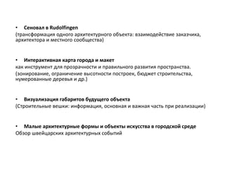 • Сеновал в Rudolfingen
(трансформация одного архитектурного объекта: взаимодействие заказчика,
архитектора и местного сообщества)
• Интерактивная карта города и макет
как инструмент для прозрачности и правильного развития пространства.
(зонирование, ограничение высотности построек, бюджет строительства,
нумерованные деревья и др.)
• Визуализация габаритов будущего объекта
(Строительные вешки: информация, основная и важная часть при реализации)
• Малые архитектурные формы и объекты искусства в городской среде
Обзор швейцарских архитектурных событий
 