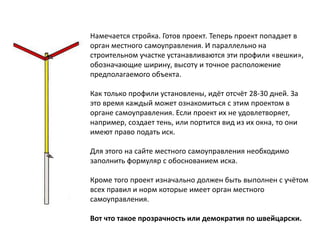 Намечается стройка. Готов проект. Теперь проект попадает в
орган местного самоуправления. И параллельно на
строительном участке устанавливаются эти профили «вешки»,
обозначающие ширину, высоту и точное расположение
предполагаемого объекта.
Как только профили установлены, идёт отсчёт 28-30 дней. За
это время каждый может ознакомиться с этим проектом в
органе самоуправления. Если проект их не удовлетворяет,
например, создает тень, или портится вид из их окна, то они
имеют право подать иск.
Для этого на сайте местного самоуправления необходимо
заполнить формуляр с обоснованием иска.
Кроме того проект изначально должен быть выполнен с учётом
всех правил и норм которые имеет орган местного
самоуправления.
Вот что такое прозрачность или демократия по швейцарски.
 