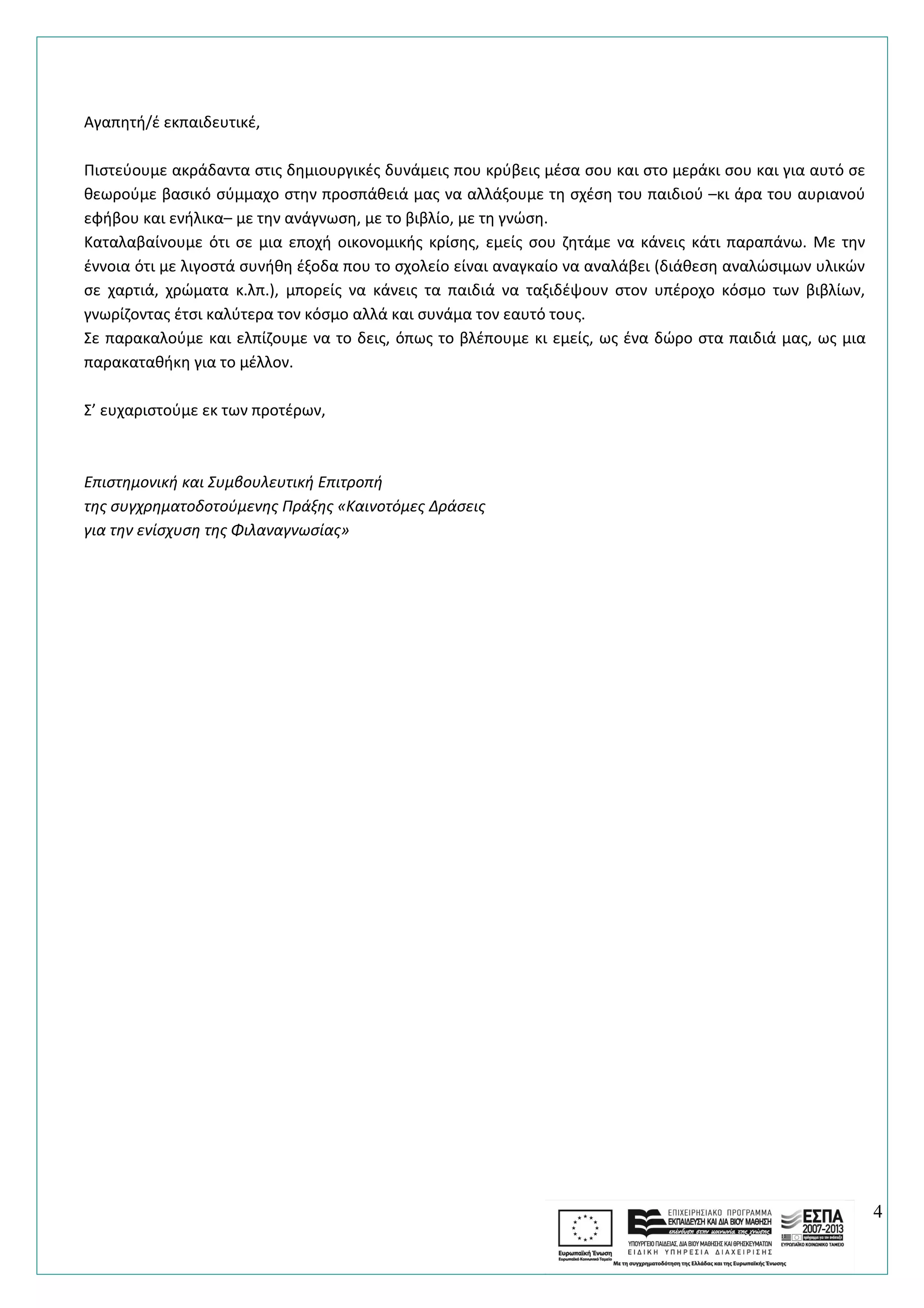 Αγαπητή/έ εκπαιδευτικέ,
Πιστεύουμε ακράδαντα στις δημιουργικές δυνάμεις που κρύβεις μέσα σου και στο μεράκι σου και για αυτό σε
θεωρούμε βασικό σύμμαχο στην προσπάθειά μας να αλλάξουμε τη σχέση του παιδιού –κι άρα του αυριανού
εφήβου και ενήλικα– με την ανάγνωση, με το βιβλίο, με τη γνώση.
Καταλαβαίνουμε ότι σε μια εποχή οικονομικής κρίσης, εμείς σου ζητάμε να κάνεις κάτι παραπάνω. Με την
έννοια ότι με λιγοστά συνήθη έξοδα που το σχολείο είναι αναγκαίο να αναλάβει (διάθεση αναλώσιμων υλικών
σε χαρτιά, χρώματα κ.λπ.), μπορείς να κάνεις τα παιδιά να ταξιδέψουν στον υπέροχο κόσμο των βιβλίων,
γνωρίζοντας έτσι καλύτερα τον κόσμο αλλά και συνάμα τον εαυτό τους.
Σε παρακαλούμε και ελπίζουμε να το δεις, όπως το βλέπουμε κι εμείς, ως ένα δώρο στα παιδιά μας, ως μια
παρακαταθήκη για το μέλλον.
Σ’ ευχαριστούμε εκ των προτέρων,
Επιστημονική και Συμβουλευτική Επιτροπή
της συγχρηματοδοτούμενης Πράξης «Καινοτόμες Δράσεις
για την ενίσχυση της Φιλαναγνωσίας»
4
 
