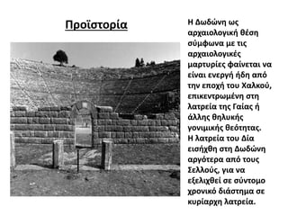 Προϊστορία Η Δωδώνη ως
αρχαιολογική θέση
σύμφωνα με τις
αρχαιολογικές
μαρτυρίες φαίνεται να
είναι ενεργή ήδη από
την εποχή του Χαλκού,
επικεντρωμένη στη
λατρεία της Γαίας ή
άλλης θηλυκής
γονιμικής θεότητας.
Η λατρεία του Δία
εισήχθη στη Δωδώνη
αργότερα από τους
Σελλούς, για να
εξελιχθεί σε σύντομο
χρονικό διάστημα σε
κυρίαρχη λατρεία.
 