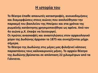 Το θέατρο έπαθε απανωτές καταστροφές, ανοικοδομήσεις
και διαμορφώσεις στους αιώνες που ακολούθησαν την
παρακμή του βασιλείου της Ηπείρου και στα χρόνια της
ρωμαϊκής κατάκτησης χρησιμοποιήθηκε ως αρένα. Από τον
4ο αιώνα μ.Χ. έπαψε να λειτουργεί.
Οι πρώτες ανασκαφές και αναστηλώσεις στον αρχαιολογικό
χώρο της Δωδώνης άρχισαν το 1875 και συνεχίζονται μέχρι
σήμερα.
Το θέατρο της Δωδώνης στις μέρες μας φιλοξενεί κάποιες
παραστάσεις τους καλοκαιρινούς μήνες. Το αρχαίο θέατρο
της Δωδώνης βρίσκεται σε απόσταση 22 χιλιομέτρων από τα
Γιάννενα.
Η ιστορία του
 