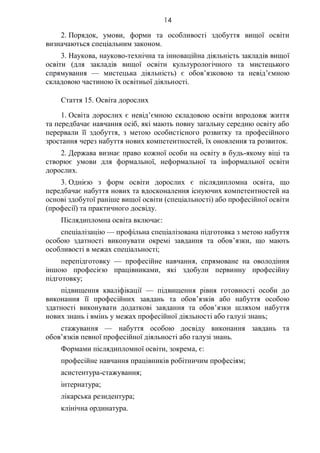 14
2. Порядок, умови, форми та особливості здобуття вищої освіти
визначаються спеціальним законом.
3. Наукова, науково-технічна та інноваційна діяльність закладів вищої
освіти (для закладів вищої освіти культурологічного та мистецького
спрямування — мистецька діяльність) є обов’язковою та невід’ємною
складовою частиною їх освітньої діяльності.
Стаття 15. Освіта дорослих
1. Освіта дорослих є невід’ємною складовою освіти впродовж життя
та передбачає навчання осіб, які мають повну загальну середню освіту або
перервали її здобуття, з метою особистісного розвитку та професійного
зростання через набуття нових компетентностей, їх оновлення та розвиток.
2. Держава визнає право кожної особи на освіту в будь-якому віці та
створює умови для формальної, неформальної та інформальної освіти
дорослих.
3. Однією з форм освіти дорослих є післядипломна освіта, що
передбачає набуття нових та вдосконалення існуючих компетентностей на
основі здобутої раніше вищої освіти (спеціальності) або професійної освіти
(професії) та практичного досвіду.
Післядипломна освіта включає:
спеціалізацію — профільна спеціалізована підготовка з метою набуття
особою здатності виконувати окремі завдання та обов’язки, що мають
особливості в межах спеціальності;
перепідготовку — професійне навчання, спрямоване на оволодіння
іншою професією працівниками, які здобули первинну професійну
підготовку;
підвищення кваліфікації — підвищення рівня готовності особи до
виконання її професійних завдань та обов’язків або набуття особою
здатності виконувати додаткові завдання та обов’язки шляхом набуття
нових знань і вмінь у межах професійної діяльності або галузі знань;
стажування — набуття особою досвіду виконання завдань та
обов’язків певної професійної діяльності або галузі знань.
Формами післядипломної освіти, зокрема, є:
професійне навчання працівників робітничим професіям;
асистентура-стажування;
інтернатура;
лікарська резидентура;
клінічна ординатура.
 
