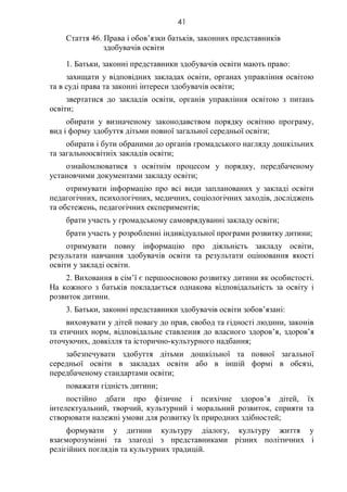 41
Стаття 46. Права і обов’язки батьків, законних представників
здобувачів освіти
1. Батьки, законні представники здобувачів освіти мають право:
захищати у відповідних закладах освіти, органах управління освітою
та в суді права та законні інтереси здобувачів освіти;
звертатися до закладів освіти, органів управління освітою з питань
освіти;
обирати у визначеному законодавством порядку освітню програму,
вид і форму здобуття дітьми повної загальної середньої освіти;
обирати і бути обраними до органів громадського нагляду дошкільних
та загальноосвітніх закладів освіти;
ознайомлюватися з освітнім процесом у порядку, передбаченому
установчими документами закладу освіти;
отримувати інформацію про всі види запланованих у закладі освіти
педагогічних, психологічних, медичних, соціологічних заходів, досліджень
та обстежень, педагогічних експериментів;
брати участь у громадському самоврядуванні закладу освіти;
брати участь у розробленні індивідуальної програми розвитку дитини;
отримувати повну інформацію про діяльність закладу освіти,
результати навчання здобувачів освіти та результати оцінювання якості
освіти у закладі освіти.
2. Виховання в сім’ї є першоосновою розвитку дитини як особистості.
На кожного з батьків покладається однакова відповідальність за освіту і
розвиток дитини.
3. Батьки, законні представники здобувачів освіти зобов’язані:
виховувати у дітей повагу до прав, свобод та гідності людини, законів
та етичних норм, відповідальне ставлення до власного здоров’я, здоров’я
оточуючих, довкілля та історично-культурного надбання;
забезпечувати здобуття дітьми дошкільної та повної загальної
середньої освіти в закладах освіти або в іншій формі в обсязі,
передбаченому стандартами освіти;
поважати гідність дитини;
постійно дбати про фізичне і психічне здоров’я дітей, їх
інтелектуальний, творчий, культурний і моральний розвиток, сприяти та
створювати належні умови для розвитку їх природних здібностей;
формувати у дитини культуру діалогу, культуру життя у
взаєморозумінні та злагоді з представниками різних політичних і
релігійних поглядів та культурних традицій.
 