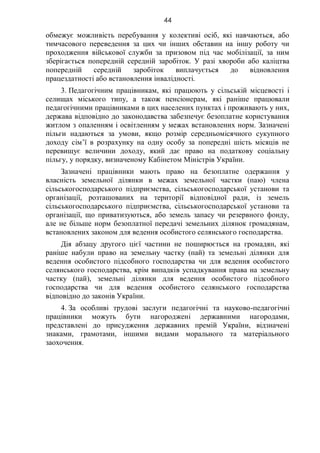 44
обмежує можливість перебування у колективі осіб, які навчаються, або
тимчасового переведення за цих чи інших обставин на іншу роботу чи
проходження військової служби за призовом під час мобілізації, за ним
зберігається попередній середній заробіток. У разі хвороби або каліцтва
попередній середній заробіток виплачується до відновлення
працездатності або встановлення інвалідності.
3. Педагогічним працівникам, які працюють у сільській місцевості і
селищах міського типу, а також пенсіонерам, які раніше працювали
педагогічними працівниками в цих населених пунктах і проживають у них,
держава відповідно до законодавства забезпечує безоплатне користування
житлом з опаленням і освітленням у межах встановлених норм. Зазначені
пільги надаються за умови, якщо розмір середньомісячного сукупного
доходу сім’ї в розрахунку на одну особу за попередні шість місяців не
перевищує величини доходу, який дає право на податкову соціальну
пільгу, у порядку, визначеному Кабінетом Міністрів України.
Зазначені працівники мають право на безоплатне одержання у
власність земельної ділянки в межах земельної частки (паю) члена
сільськогосподарського підприємства, сільськогосподарської установи та
організації, розташованих на території відповідної ради, із земель
сільськогосподарського підприємства, сільськогосподарської установи та
організації, що приватизуються, або земель запасу чи резервного фонду,
але не більше норм безоплатної передачі земельних ділянок громадянам,
встановлених законом для ведення особистого селянського господарства.
Дія абзацу другого цієї частини не поширюється на громадян, які
раніше набули право на земельну частку (пай) та земельні ділянки для
ведення особистого підсобного господарства чи для ведення особистого
селянського господарства, крім випадків успадкування права на земельну
частку (пай), земельні ділянки для ведення особистого підсобного
господарства чи для ведення особистого селянського господарства
відповідно до законів України.
4. За особливі трудові заслуги педагогічні та науково-педагогічні
працівники можуть бути нагороджені державними нагородами,
представлені до присудження державних премій України, відзначені
знаками, грамотами, іншими видами морального та матеріального
заохочення.
 