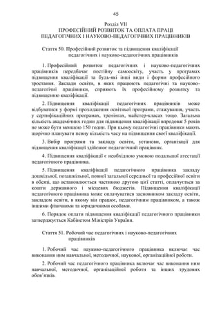 45
Розділ VII
ПРОФЕСІЙНИЙ РОЗВИТОК ТА ОПЛАТА ПРАЦІ
ПЕДАГОГІЧНИХ І НАУКОВО-ПЕДАГОГІЧНИХ ПРАЦІВНИКІВ
Стаття 50. Професійний розвиток та підвищення кваліфікації
педагогічних і науково-педагогічних працівників
1. Професійний розвиток педагогічних і науково-педагогічних
працівників передбачає постійну самоосвіту, участь у програмах
підвищення кваліфікації та будь-які інші види і форми професійного
зростання. Заклади освіти, в яких працюють педагогічні та науково-
педагогічні працівники, сприяють їх професійному розвитку та
підвищенню кваліфікації.
2. Підвищення кваліфікації педагогічних працівників може
відбуватися у формі проходження освітньої програми, стажування, участь
у сертифікаційних програмах, тренінгах, майстер-класах тощо. Загальна
кількість академічних годин для підвищення кваліфікації впродовж 5 років
не може бути меншою 150 годин. При цьому педагогічні працівники мають
щорічно планувати певну кількість часу на підвищення своєї кваліфікації.
3. Вибір програми та закладу освіти, установи, організації для
підвищення кваліфікації здійснює педагогічний працівник.
4. Підвищення кваліфікації є необхідною умовою подальшої атестації
педагогічного працівника.
5. Підвищення кваліфікації педагогічного працівника закладу
дошкільної, позашкільної, повної загальної середньої та професійної освіти
в обсязі, що встановлюється частиною другою цієї статті, оплачується за
кошти державного і місцевих бюджетів. Підвищення кваліфікації
педагогічного працівника може оплачуватися засновником закладу освіти,
закладом освіти, в якому він працює, педагогічним працівником, а також
іншими фізичними та юридичними особами.
6. Порядок оплати підвищення кваліфікації педагогічного працівники
затверджується Кабінетом Міністрів України.
Стаття 51. Робочий час педагогічних і науково-педагогічних
працівників
1. Робочий час науково-педагогічного працівника включає час
виконання ним навчальної, методичної, наукової, організаційної роботи.
2. Робочий час педагогічного працівника включає час виконання ним
навчальної, методичної, організаційної роботи та інших трудових
обов’язків.
 
