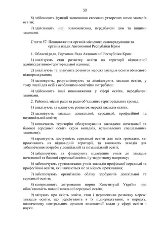 50
6) здійснюють функції засновника стосовно утворених ними закладів
освіти;
7) здійснюють інші повноваження, передбачені цим та іншими
законами.
Стаття 57. Повноваження органів місцевого самоврядування та
органів влади Автономної Республіки Крим
1. Обласні ради, Верховна Рада Автономної Республіки Крим:
1) аналізують стан розвитку освіти на території відповідної
адміністративно-територіальної одиниці;
2) аналізують та планують розвиток мережі закладів освіти обласного
підпорядкування;
3) засновують, реорганізовують та ліквідовують заклади освіти, у
тому числі для осіб з особливими освітніми потребами;
4) здійснюють інші повноваження у сфері освіти, передбачені
законами.
2. Районні, міські ради та ради об’єднаних територіальних громад:
1) аналізують та планують розвиток мережі закладів освіти;
2) засновують заклади дошкільної, середньої, професійної та
позашкільної освіти;
3) визначають територію обслуговування закладами початкової та
базової середньої освіти (крім випадків, встановлених спеціальними
законами);
4) гарантують доступність середньої освіти для всіх громадян, які
проживають на відповідній території, та вживають заходів для
забезпечення потреби у дошкільній та позашкільній освіті;
5) забезпечують та фінансують підвезення учнів до закладів
початкової та базової середньої освіти, і у зворотному напрямку;
6) забезпечують гуртожитками учнів закладів профільної середньої та
професійної освіти, які навчаються не за місцем проживання;
7) забезпечують організацію обліку здобувачів дошкільної та
середньої освіти;
8) контролюють дотримання норми Конституції України про
обов’язковість повної загальної середньої освіти;
9) звітують про якість освіти, стан і перспективи розвитку мережі
закладів освіти, що перебувають в їх підпорядкуванні, в порядку,
визначеному центральним органом виконавчої влади у сфері освіти і
науки.
 