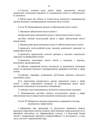 51
3. Сільські, селищні ради мають право засновувати заклади
дошкільної, початкової середньої та позашкільної освіти та забезпечують
їх діяльність.
4. Міські ради міст Києва та Севастополя виконують повноваження
органів місцевого самоврядування, визначені цією статтею.
Стаття 58. Повноваження органів із забезпечення якості освіти
1. Органами забезпечення якості освіти є:
центральний орган виконавчої влади із забезпечення якості освіти;
постійно діючий колегіальний орган у сфері забезпечення якості
вищої освіти.
2. Центральний орган виконавчої влади із забезпечення якості освіти:
1) проводить інституційний аудит закладів дошкільної, середньої та
професійної освіти;
2) проводить акредитацію освітніх програм у закладах дошкільної,
середньої та професійної освіти;
3) проводить моніторинг якості освіти у випадках і порядку,
визначених законодавством;
4) здійснює державний нагляд (контроль) за реалізацією закладами
освіти та органами місцевого самоврядування державної політики у сфері
освіти;
5) здійснює перевірку дотримання суб’єктами освітньої діяльності
ліцензійних умов;
6) за дорученням центрального органу виконавчої влади у сфері
освіти і науки здійснювати контроль за дотриманням вимог щодо
організації зовнішнього незалежного оцінювання;
7) здійснює інші повноваження, визначені спеціальними законами.
3. Повноваження постійно діючого колегіального органу у сфері
забезпечення якості вищої освіти визначені спеціальним законом.
Стаття 59. Відкритість органів управління та державного нагляду
(контролю) у сфері освіти
1. Інформація про процедури та результати прийняття рішень
органами управління освітою підлягає обов’язковому оприлюдненню на їх
офіційних веб-сайтах, на інформаційних стендах і в будь-який інший
спосіб з дотриманням принципу конфіденційності та доступності, у тому
числі для осіб з порушеннями зору.
 