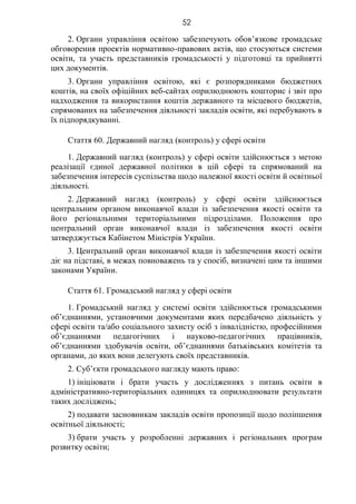 52
2. Органи управління освітою забезпечують обов’язкове громадське
обговорення проектів нормативно-правових актів, що стосуються системи
освіти, та участь представників громадськості у підготовці та прийнятті
цих документів.
3. Органи управління освітою, які є розпорядниками бюджетних
коштів, на своїх офіційних веб-сайтах оприлюднюють кошторис і звіт про
надходження та використання коштів державного та місцевого бюджетів,
спрямованих на забезпечення діяльності закладів освіти, які перебувають в
їх підпорядкуванні.
Стаття 60. Державний нагляд (контроль) у сфері освіти
1. Державний нагляд (контроль) у сфері освіти здійснюється з метою
реалізації єдиної державної політики в цій сфері та спрямований на
забезпечення інтересів суспільства щодо належної якості освіти й освітньої
діяльності.
2. Державний нагляд (контроль) у сфері освіти здійснюється
центральним органом виконавчої влади із забезпечення якості освіти та
його регіональними територіальними підрозділами. Положення про
центральний орган виконавчої влади із забезпечення якості освіти
затверджується Кабінетом Міністрів України.
3. Центральний орган виконавчої влади із забезпечення якості освіти
діє на підставі, в межах повноважень та у спосіб, визначені цим та іншими
законами України.
Стаття 61. Громадський нагляд у сфері освіти
1. Громадський нагляд у системі освіти здійснюється громадськими
об’єднаннями, установчими документами яких передбачено діяльність у
сфері освіти та/або соціального захисту осіб з інвалідністю, професійними
об’єднаннями педагогічних і науково-педагогічних працівників,
об’єднаннями здобувачів освіти, об’єднаннями батьківських комітетів та
органами, до яких вони делегують своїх представників.
2. Суб’єкти громадського нагляду мають право:
1) ініціювати і брати участь у дослідженнях з питань освіти в
адміністративно-територіальних одиницях та оприлюднювати результати
таких досліджень;
2) подавати засновникам закладів освіти пропозиції щодо поліпшення
освітньої діяльності;
3) брати участь у розробленні державних і регіональних програм
розвитку освіти;
 