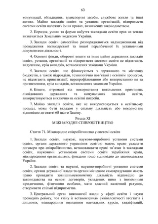 60
комунікації, обладнання, транспортні засоби, службове житло та інші
активи. Майно закладів освіти та установ, організацій, підприємств
системи освіти належить їм на правах, визначених законодавством.
2. Порядок, умови та форми набуття закладами освіти прав на землю
визначається Земельним кодексом України.
3. Заклади освіти самостійно розпоряджаються надходженнями від
провадження господарської та іншої передбаченої їх установчими
документами діяльності.
4. Основні фонди, оборотні кошти та інше майно державних закладів
освіти, установ, організацій та підприємств системи освіти не підлягають
вилученню, крім випадків, встановлених законами України.
5. Заклади освіти, що фінансуються з державного та місцевих
бюджетів, а також підрозділи, технологічно пов’язані з освітнім процесом,
не підлягають приватизації, перепрофілюванню або використанню не за
призначенням, крім випадків, встановлених законами України.
6. Кошти, отримані від використання вивільнених приміщень
ліквідованих державних та комунальних закладів освіти,
використовуються виключно на освітні потреби.
7. Майно закладів освіти, яке не використовується в освітньому
процесі, може бути вкладом у спільну діяльність або використане
відповідно до статті 68 цього Закону.
Розділ XI
МІЖНАРОДНЕ СПІВРОБІТНИЦТВО
Стаття 71. Міжнародне співробітництво у системі освіти
1. Заклади освіти, наукові, науково-виробничі установи системи
освіти, органи державного управління освітою мають право укладати
договори про співробітництво, встановлювати прямі зв’язки із закладами
освіти, науковими установами системи освіти зарубіжних країн,
міжнародними організаціями, фондами тощо відповідно до законодавства
України.
2. Заклади освіти та наукові, науково-виробничі установи системи
освіти, органи державної влади та органи місцевого самоврядування мають
право провадити зовнішньоекономічну діяльність відповідно до
законодавства на основі договорів, укладених ними з іноземними
юридичними, фізичними особами, мати власний валютний рахунок,
створювати спільні підприємства.
3. Центральний орган виконавчої влади у сфері освіти і науки
проводить роботу, пов’язану із встановленням еквівалентності атестатів і
дипломів, міжнародним визнанням навчальних курсів, кваліфікацій,
 