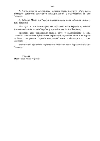 66
5. Рекомендувати засновникам закладів освіти протягом п’яти років
привести установчі документи закладів освіти у відповідність із цим
Законом.
6. Кабінету Міністрів України протягом року з дня набрання чинності
цим Законом:
підготувати та подати на розгляд Верховної Ради України пропозиції
щодо приведення законів України у відповідність із цим Законом;
привести свої нормативно-правові акти у відповідність із цим
Законом, забезпечити приведення нормативно-правових актів міністерств
та інших центральних органів виконавчої влади у відповідність із цим
Законом;
забезпечити прийняття нормативно-правових актів, передбачених цим
Законом.
Голова
Верховної Ради України
 