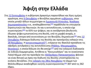 Άφιξη στην Ελλάδα
Στις 12 Σεπτεμβρίου η κυβέρνηση Δραγούμη παραιτήθηκε και λίγες ημέρες
αργότερα, στις 6 Οκτωβρίου ο Βενιζέλος σχημάτισε κυβέρνηση, στην
οποία μεταξύ άλλων συμμετείχαν οι Εμμανουήλ Ρέπουλης, Νικόλαος
Δημητρακόπουλος κ.α., αναλαμβάνοντας[35] παράλληλα τα υπουργεία
Στρατιωτικών και Ναυτικών. Αν και η αντιπολίτευση, η οποία είχε
συγκεντρώσει[36] το 65% των ψήφων, και οι ανεξάρτητοι βουλευτές
έδωσαν ψήφο εμπιστοσύνης στη Βουλή, υπό τη μορφή ανοχής, ο
Βασιλιάς, ύστερα από συνεννόηση με τον Βενιζέλο, δημοσίευσε[34] στις 12
Οκτωβρίου διάταγμα διάλυσης της Βουλής και προκήρυξης εκλογών στις
28 Νοεμβρίου. Η αντισυνταγματική[iv], ενέργεια του Βασιλιά προκάλεσε τις
σφοδρές αντιδράσεις της αντιπολίτευσης (Ράλλης, Μαυρομιχάλης,
Θεοτόκης), η οποία δήλωσε ότι θα απείχε[37] από την εκλογική διαδικασία
σε ένδειξη διαμαρτυρίας. Αντίθετα οι "Κοινωνιολόγοι" και το νεοσύστατο
Λαϊκό Κόμμα υπό την προεδρία του Αλέξανδρου Παπαναστασίου φάνηκε
να είναι θετικοί ως προς την διάλυση της Βουλής υποστηρίζοντας τις
κινήσεις Βενιζέλου. Στις εκλογές της 28ης Νοεμβρίου το κόμμα των
Φιλελευθέρων αναδείχθηκε νικητής συγκεντρώνοντας[34] 307 από τις 362
έδρες.
 