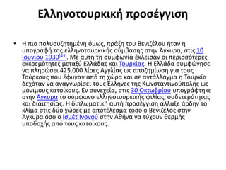 Ελληνοτουρκική προσέγγιση
• Η πιο πολυσυζητημένη όμως, πράξη του Βενιζέλου ήταν η
υπογραφή της ελληνοτουρκικής σύμβασης στην Άγκυρα, στις 10
Ιουνίου 1930[43]. Με αυτή τη συμφωνία έκλεισαν οι περισσότερες
εκκρεμότητες μεταξύ Ελλάδας και Τουρκίας. Η Ελλάδα συμφώνησε
να πληρώσει 425.000 λίρες Αγγλίας ως αποζημίωση για τους
Τούρκους που έφυγαν από τη χώρα και σε αντάλλαγμα η Τουρκία
δεχόταν να αναγνωρίσει τους Έλληνες της Κωνσταντινούπολης ως
μόνιμους κατοίκους. Εν συνεχεία, στις 30 Οκτωβρίου υπογράφτηκε
στην Άγκυρα το σύμφωνο ελληνοτουρκικής φιλίας, ουδετερότητας
και διαιτησίας. Η διπλωματική αυτή προσέγγιση άλλαξε άρδην το
κλίμα στις δύο χώρες με αποτέλεσμα τόσο ο Βενιζέλος στην
Άγκυρα όσο ο Ισμέτ Ινονού στην Αθήνα να τύχουν θερμής
υποδοχής από τους κατοίκους.
 