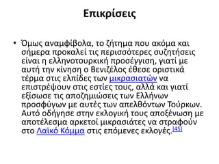 Επικρίσεις
• Όμως αναμφίβολα, το ζήτημα που ακόμα και
σήμερα προκαλεί τις περισσότερες συζητήσεις
είναι η ελληνοτουρκική προσέγγιση, γιατί με
αυτή την κίνηση ο Βενιζέλος έθεσε οριστικά
τέρμα στις ελπίδες των μικρασιατών να
επιστρέψουν στις εστίες τους, αλλά και γιατί
εξίσωσε τις αποζημιώσεις των Ελλήνων
προσφύγων με αυτές των απελθόντων Τούρκων.
Αυτό οδήγησε στην εκλογική τους αποξένωση με
αποτέλεσμα αρκετοί μικρασιάτες να στραφούν
στο Λαϊκό Κόμμα στις επόμενες εκλογές.[45]
 