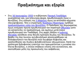 Πραξικόπημα και εξορία
• Στις 16 Ιανουαρίου 1933 η κυβέρνηση Παναγή Τσαλδάρη
ανατράπηκε και, για τελευταία φορά, πρωθυπουργός έγινε ο
Βενιζέλος. Στις εκλογές της 5 Μαρτίου όμως τα αντίπαλα κόμματα
πλειοψήφισαν. Τότε ο στρατηγός Νικόλαος Πλαστήρας ηγήθηκε
πραξικοπήματος υπέρ του Βενιζέλου. Ο Πρόεδρος της Δημοκρατίας
όμως ονόμασε πρώτα πρωθυπουργό τον στρατηγό Οθωναίο ώστε
να καταστείλει το πραξικόπημα, και αμέσως μετά έκανε
πρωθυπουργό τον Τσαλδάρη. Στις αρχές Μαΐου ο Ιωάννης
Μεταξάς κατέθεσε στην Βουλή πρόταση δίωξης του Βενιζέλου. Το
βράδυ της 6ης Ιουνίου αντιβενιζελικοί αποπειράθηκαν να
δολοφονήσουν τον Βενιζέλο στην λεωφόρο Κηφισίας και
ακολούθησαν και διώξεις φιλοβενιζελικών αξιωματικών. Κατά την
απόπειρα δολοφονίας εναντίον του τραυματίστηκε η γυναίκα του
Έλενα Βενιζέλου, η οποία επέβαινε επίσης στο αυτοκίνητο, και
σκοτώθηκαν μέλη της προσωπικής του ασφάλειας.
 