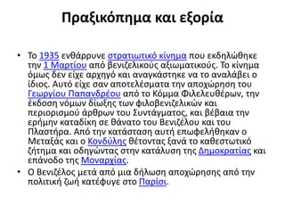 Πραξικόπημα και εξορία
• Το 1935 ενθάρρυνε στρατιωτικό κίνημα που εκδηλώθηκε
την 1 Μαρτίου από βενιζελικούς αξιωματικούς. Το κίνημα
όμως δεν είχε αρχηγό και αναγκάστηκε να το αναλάβει ο
ίδιος. Αυτό είχε σαν αποτελέσματα την αποχώρηση του
Γεωργίου Παπανδρέου από το Κόμμα Φιλελευθέρων, την
έκδοση νόμων δίωξης των φιλοβενιζελικών και
περιορισμού άρθρων του Συντάγματος, και βέβαια την
ερήμην καταδίκη σε θάνατο του Βενιζέλου και του
Πλαστήρα. Από την κατάσταση αυτή επωφελήθηκαν ο
Μεταξάς και ο Κονδύλης θέτοντας ξανά το καθεστωτικό
ζήτημα και οδηγώντας στην κατάλυση της Δημοκρατίας και
επάνοδο της Μοναρχίας.
• Ο Βενιζέλος μετά από μια δήλωση αποχώρησης από την
πολιτική ζωή κατέφυγε στο Παρίσι.
 