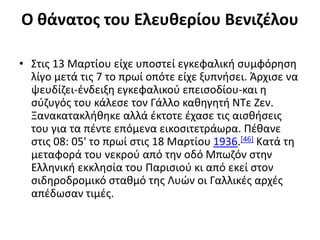 Ο θάνατος του Ελευθερίου Βενιζέλου
• Στις 13 Μαρτίου είχε υποστεί εγκεφαλική συμφόρηση
λίγο μετά τις 7 το πρωί οπότε είχε ξυπνήσει. Άρχισε να
ψευδίζει-ένδειξη εγκεφαλικού επεισοδίου-και η
σύζυγός του κάλεσε τον Γάλλο καθηγητή ΝΤε Ζεν.
Ξανακατακλήθηκε αλλά έκτοτε έχασε τις αισθήσεις
του για τα πέντε επόμενα εικοσιτετράωρα. Πέθανε
στις 08: 05' το πρωί στις 18 Μαρτίου 1936.[46] Κατά τη
μεταφορά του νεκρού από την οδό Μπωζόν στην
Ελληνική εκκλησία του Παρισιού κι από εκεί στον
σιδηροδρομικό σταθμό της Λυών οι Γαλλικές αρχές
απέδωσαν τιμές.
 