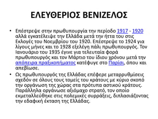 ΕΛΕΥΘΕΡΙΟΣ ΒΕΝΙΖΕΛΟΣ
• Επέστρεψε στην πρωθυπουργία την περίοδο 1917 - 1920
αλλά εγκατέλειψε την Ελλάδα μετά την ήττα του στις
Εκλογές του Νοεμβρίου του 1920. Επέστρεψε το 1924 για
λίγους μήνες και το 1928 εξελέγη πάλι πρωθυπουργός. Τον
Ιανουάριο του 1935 έγινε για τελευταία φορά
πρωθυπουργός και τον Μάρτιο του ίδιου χρόνου μετά την
απόπειρα πραξικοπήματος κατέφυγε στο Παρίσι, όπου και
απεβίωσε.
• Ως πρωθυπουργός της Ελλάδας επέφερε μεταρρυθμίσεις
σχεδόν σε όλους τους τομείς του κράτους με κύριο σκοπό
την οργάνωση της χώρας στα πρότυπα αστικού κράτους.
Παράλληλα οργάνωσε αξιόμαχο στρατό, τον οποίο
εκμεταλλεύθηκε στις πολεμικές συρράξεις, διπλασιάζοντας
την εδαφική έκταση της Ελλάδας.
 