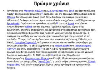 Πρώιμα χρόνια
• Γεννήθηκε στις Μουρνιές Χανίων στις 23 Αυγούστου του 1864 και ήταν το πέμπτο
παιδί[i] του Κυριάκου Βενιζέλου[ii], εμπόρου, και της Στυλιανής Πλουμιδάκη από το
Θέρισο. Μεγάλωσε στα Χανιά αλλά λόγω διώξεων του πατέρα του από την
οθωμανική διοίκηση πέρασε μέρος των παιδικών του χρόνων στα Κύθηρα και την
Ερμούπολη. Περάτωσε τις εγκύκλιες σπουδές[2] του στα Χανιά, στο λύκειο
Αντωνιάδη στην Αθήνα και στο Δημόσιο Γυμνάσιο Αρρένων Σύρου στην
Ερμούπολη, απ´όπου αποφοίτησε, και εργάστηκε στο κατάστημα του πατέρα του.
Αν και ο Ελευθέριος Βενιζέλος είχε πρόθεση να συνεχίσει τις σπουδές του, ο
πατέρας του επέλεξε να τον τοποθετήσει στο κατάστημά του με σκοπό να το
αναλάβει. Ύστερα από παρέμβαση του τότε γενικού προξένου της Ελλάδας στα
Χανιά, Γεωργίου Ζυγομαλά, ο Κυριάκος πείστηκε να τον στείλει στην Αθήνα για
ανώτερες σπουδές. Το 1881 εγγράφηκε στη Νομική σχολή του Πανεπιστημίου
Αθηνών, απ´όπου αποφοίτησε[3] το 1887. Αφού προσπάθησε ανεπιτυχώς να
εκλεγεί δις εφέτης, άνοιξε δικηγορικό γραφείο καταφέρνοντας σε μικρό χρονικό
διάστημα να διακριθεί. Το 1888 ανέλαβε[4] μαζί με τους Χαράλαμπο
Πωλογεωργάκη, Κωνσταντίνου Φούμη και Ιάκωβο Μοάτσο την αρχισυνταξία και
την έκδοση της εφημερίδας "Λευκά Όρη", η οποία ανήκε στον γαμπρό του, Κωστή
Μητσοτάκη. Από αυτήν αποχώρησε λίγους μήνες αργότερα για προσωπικούς
λόγους.
 