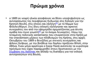 Πρώιμα χρόνια
• ο 1889 σε νεαρή ηλικία αποφάσισε να θέσει υποψηφιότητα ως
αντιπρόσωπος της περιφέρειας Κυδωνίας στις Εκλογές για την
Κρητική Βουλή, στις οποίες και εξελέγη[5] με το Κόμμα των
Φιλελευθέρων. Στις ίδιες εκλογές εξελέγησαν και αρκετοί
συνεργάτες του από την εφημερίδα σχηματίζοντας μια άτυπη
ομάδα που έγινε γνωστή[6] με το όνομα Λευκορίτες. Λόγω της
τεταμένης πολιτικής κατάστασης που επικρατούσε στην Κρήτη με
την επανάσταση μέρους των πληθυσμών της Κρήτης, στις αρχές
Οκτωβρίου του 1889 ο Βενιζέλος με στενούς συνεργάτες και
φίλους διέφυγε, με την βοήθεια του Άγγλου προξένου Bilioti, στην
Αθήνα. Έναν μήνα αργότερα ο Σακίρ Πασά ανέστειλε τα κυριότερα
προνόμια που είχαν παραχωρηθεί στους Χριστιανούς με την
Σύμβαση της Χαλέπας και άλλαξε τις διατάξεις για την εκλογή
αντιπροσώπων στη Βουλή.
 