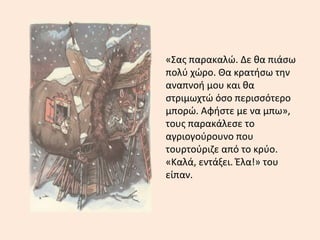 «Σας παρακαλώ. Δε θα πιάσω
πολύ χώρο. Θα κρατήσω την
αναπνοή μου και θα
στριμωχτώ όσο περισσότερο
μπορώ. Αφήστε με να μπω»,
τους παρακάλεσε το
αγριογούρουνο που
τουρτούριζε από το κρύο.
«Καλά, εντάξει. Έλα!» του
είπαν.
 