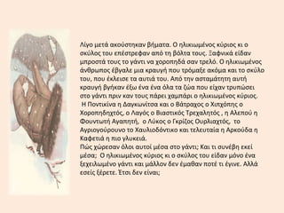 Λίγο μετά ακούστηκαν βήματα. Ο ηλικιωμένος κύριος κι ο
σκύλος του επέστρεφαν από τη βόλτα τους. Ξαφνικά είδαν
μπροστά τους το γάντι να χοροπηδά σαν τρελό. Ο ηλικιωμένος
άνθρωπος έβγαλε μια κραυγή που τρόμαξε ακόμα και το σκύλο
του, που έκλεισε τα αυτιά του. Από την ασταμάτητη αυτή
κραυγή βγήκαν έξω ένα ένα όλα τα ζώα που είχαν τρυπώσει
στο γάντι πριν καν τους πάρει χαμπάρι ο ηλικιωμένος κύριος.
Η Ποντικίνα η Δαγκωνίτσα και ο Βάτραχος ο Χιπχόπης ο
Χοροπηδηχτός, ο Λαγός ο Βιαστικός Τρεχαλητός , η Αλεπού η
Φουντωτή Αγαπητή, ο Λύκος ο Γκρίζος Ουρλιαχτός, το
Αγριογούρουνο το Χαυλιοδόντικο και τελευταία η Αρκούδα η
Καφετιά η πιο γλυκειά.
Πώς χώρεσαν όλοι αυτοί μέσα στο γάντι; Και τι συνέβη εκεί
μέσα; Ο ηλικιωμένος κύριος κι ο σκύλος του είδαν μόνο ένα
ξεχειλωμένο γάντι και μάλλον δεν έμαθαν ποτέ τι έγινε. Αλλά
εσείς ξέρετε. Έτσι δεν είναι;
 