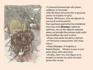 «Τι γλυκειά ζεστασιά έχει εδώ μέσα»,
σκέφτηκε το ποντικάκι.
«Εδώ θα ζήσω! Θα μείνω όλο το χειμώνα,
ώσπου να περάσει το κρύο.
Ύστερα...βλέπουμε», είπε και ζάρωσε σε
μια γωνιά να ξεκουραστεί.
Λίγο αργότερα χοροπηδώντας κατέφτασε
εκεί γύρω ένας βάτραχος, πράσινος
πράσινος, που αν δεν έβρισκε γρήγορα
κάπου να ζεσταθεί θα γινότανε μπλε μπλε!
Κοντοστάθηκε έξω από το γάντι.
-«Ποιος είναι μέσα στο γάντι;» ρώτησε.
-«Η Ποντικίνα η Δαγκωνίτσα. Εσύ ποιος
είσαι;»
-«Είμαι βάτραχος. Ο Χιπχόπης ο
Χοροπηδηχτός. Μπορώ να μπω κι εγώ
μέσα; Κάνει πολύ κρύο έξω».
-«Εντάξει, έλα!» του είπε δίχως να το
σκεφτεί το ποντίκι και μέσα στο γάντι
έγιναν δύο τα ζώα.
 