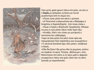 Λίγο μετά, χραπ χρουπ πάνω στο χιόνι, να σου κι
ο λαγός με γρήγορες κινήσεις με αυτιά
μεγαλύτερα από το σώμα του.
-«Ποιος είναι μέσα στο γάντι;» ρώτησε
-«Η Ποντικίνα η Δαγκωνίτσα και ο Βάτραχος ο
Χιπχόπης ο Χοροπηδηχτός . Εσύ ποιος είσαι;»
- «Είμαι ο λαγός ο Βιαστικός Τρεχαλητός. Μπορώ
να μπω κι εγώ μέσα; Κάνει πολύ κρύο έξω.
- «Εντάξει, έλα!» του είπαν με μια φωνή η
ποντικίνα και ο βάτραχος.
Τώρα τα ζώα μέσα στο γάντι ήταν τρία και
στριμώχτηκαν λίγο παραπάνω για να χωρέσουν.
«Τι γλυκειά ζεστασιά έχει εδώ μέσα», σκέφτηκε
ο λαγός.
«Εδώ θα ζήσω! Θα μείνω όλο το χειμώνα, ώσπου
να περάσει το κρύο. Ύστερα...βλέπουμε», είπε.
Βολεύτηκαν στο γάντι κι οι τρεις μαζί κι άρχισαν
να χορεύουν πάνω στο χιόνι τόσο που το γάντι
έμοιαζε με αεροπλανάκι.
 