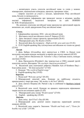 - активізувати участь учителів англійської мови та учнів у мовних
міжнародних, національних конкурсах, проектах, програмах тощо;
- широко залучати до участі у заходах, присвячених Року англійської
мови, батьків та громадськість;
- висвітлювати інформацію про проведені заходи в місцевих засобах
масової інформації, надсилати матеріали на сайт ПОІППО
ім. М.В. Остроградського.
На допомогу вчителям англійської мови пропонуємо орієнтовний перелік
визначних дат, подій, приурочених Року англійської мови:
Січень
1. Інформаційна хвилинка: 2016 – рік англійської мови
2. Фестиваль поезії англійського поета Р. Бернса (25.01)
3. День Австралії. (захист проектів, презентацій) (26.01)
4. Міжнародний день The Beatles (16.01)
5. Всесвітній День без інтернету - High-tech life: pros and cons (31.01)
6. 22.01 English-speaking Day (спілкуємося англійською не тільки на уроці)
(22.01)
Лютий
1. День Бабака (Groundhog day) святкується в США та Канаді (для
молодших школярів конкурс малюнків та віршів про погоду навесні) (02.02)
2. День Святого Валентина (St. Valentine`s Day). Святкова пошта, конкурс
листівок (14.02)
3. День Президентів (President’s day )святкується в США кожний третій
понеділок лютого. Вікторина “Do you know American presidents?”
4. Всесвітній день спонтанної доброти.( Random Acts of Kindness Day) -
благодійна акція – “Be kind and polite” (17.02)
5. Конкурс “The world of English songs”
6. English-speaking Day (19.02)
Березень
1. Флеш-моб “Welcome spring” (01.03)
2. Міжнародний жіночий день. Конкурс на найбільшу кількість
прикметників у творі про маму “My mother is the best” (08.03)
3. День святого Патрика (St. Patrick’s day is celebrated in Northern Ireland
only) (17.03)
4. Всесвітній день поезії. Конкурс на кращого перекладача віршованих
творів поетів англомовних країн (21.03)
5. Міжнародний день театру “В світі казок” (27.03)
6. English – speaking day (18.03)
Квітень
1. День сміху. April Fool’s Day.(01.04)
2. Міжнародний день дитячої книги (перегляд екранізацій дитячих
книжок). (02.04)
3. Всесвітній день здоров’я. Змагання: “Health and body care”, “Teens for
healthy way of life”.( 07.04)
 