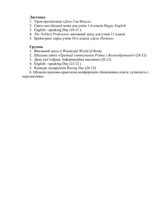 Листопад
1. Урок-презентація «День Гая Фокса»
2. Свято англійської мови для учнів 1-4 класів Happy English
3. English - speaking Day (18.11 )
4. The Noblest Profession- виховний захід для учнів 11 класів
5. Брейн-ринг серед учнів 10-х класів «День Подяки»
Грудень
1. Виховний захід A Wonderful World of Books
2. Шкільне свято «Традиції святкування Різдва у Великобританії» (24.12)
3. День св.Стефана. Інформаційна хвилинка (26.12)
4. English - speaking Day (23.12 )
5. Конкурс подарунків Boxing Day (26.12)
6. Обласна науково-практична конференція «Іншомовна освіта: сучасність і
перспективи»
 