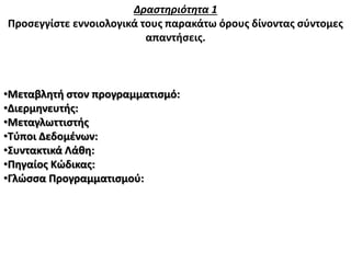 Δραστηριότητα 1
Προσεγγίστε εννοιολογικά τους παρακάτω όρους δίνοντας σύντομες
απαντήσεις.
•Μεταβλητή στον προγραμματισμό:
•Διερμηνευτής:
•Μεταγλωττιστής
•Τύποι Δεδομένων:
•Συντακτικά Λάθη:
•Πηγαίος Κώδικας:
•Γλώσσα Προγραμματισμού:
 
