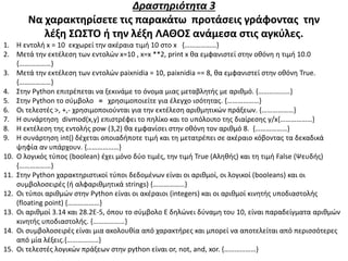 Δραστηριότητα 3
Να χαρακτηρίσετε τις παρακάτω προτάσεις γράφοντας την
λέξη ΣΩΣΤΟ ή την λέξη ΛΑΘΟΣ ανάμεσα στις αγκύλες.
1. Η εντολή x = 10 εκχωρεί την ακέραια τιμή 10 στο x {………………}
2. Μετά την εκτέλεση των εντολών x=10 , x=x **2, print x θα εμφανιστεί στην οθόνη η τιμή 10.0
{………………}
3. Μετά την εκτέλεση των εντολών paixnidia = 10, paixnidia == 8, θα εμφανιστεί στην οθόνη True.
{………………}
4. Στην Python επιτρέπεται να ξεκινάμε το όνομα μιας μεταβλητής με αριθμό. {………………}
5. Στην Python το σύμβολο = χρησιμοποιείτε για έλεγχο ισότητας. {………………}
6. Οι τελεστές >, +,- χρησιμοποιούνται για την εκτέλεση αριθμητικών πράξεων. {………………}
7. Η συνάρτηση divmod(x,y) επιστρέφει το πηλίκο και το υπόλοιπο της διαίρεσης y/x{………………}
8. Η εκτέλεση της εντολής pow (3,2) θα εμφανίσει στην οθόνη τον αριθμό 8. {………………}
9. Η συνάρτηση int() δέχεται οποιαδήποτε τιμή και τη μετατρέπει σε ακέραιο κόβοντας τα δεκαδικά
ψηφία αν υπάρχουν. {………………}
10. Ο λογικός τύπος (boolean) έχει μόνο δύο τιμές, την τιμή True (Αληθής) και τη τιμή False (Ψευδής)
{………………}
11. Στην Python χαρακτηριστικοί τύποι δεδομένων είναι οι αριθμοί, οι λογικοί (booleans) και οι
συμβολοσειρές (ή αλφαριθμητικά strings) {………………}
12. Οι τύποι αριθμών στην Python είναι οι ακέραιοι (integers) και οι αριθμοί κινητής υποδιαστολής
(floating point) {………………}
13. Οι αριθμοί 3.14 και 28.2E-5, όπου το σύμβολο E δηλώνει δύναμη του 10, είναι παραδείγματα αριθμών
κινητής υποδιαστολής. {………………}
14. Οι συμβολοσειρές είναι μια ακολουθία από χαρακτήρες και μπορεί να αποτελείται από περισσότερες
από μία λέξεις.{………………}
15. Οι τελεστές λογικών πράξεων στην python είναι or, not, and, xor. {………………}
 