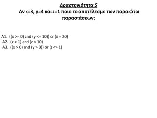 Δραστηριότητα 5
Αν x=3, y=4 και z=1 ποιο το αποτέλεσμα των παρακάτω
παραστάσεων;
Α1. ((x >= 0) and (y <= 10)) or (x = 20)
Α2. (x > 1) and (z < 10)
Α3. ((x > 0) and (y > 0)) or (z <> 1)
 