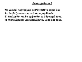 Δραστηριότητα 6
Να γραφεί πρόγραμμα σε PYTHON το οποίο θα:
Α) διαβάζει τέσσερις ακέραιους αριθμούς.
Β) Υπολογίζει και θα εμφανίζει το άθροισμά τους.
Γ) Υπολογίζει και θα εμφανίζει τον μέσο όρο τους.
 