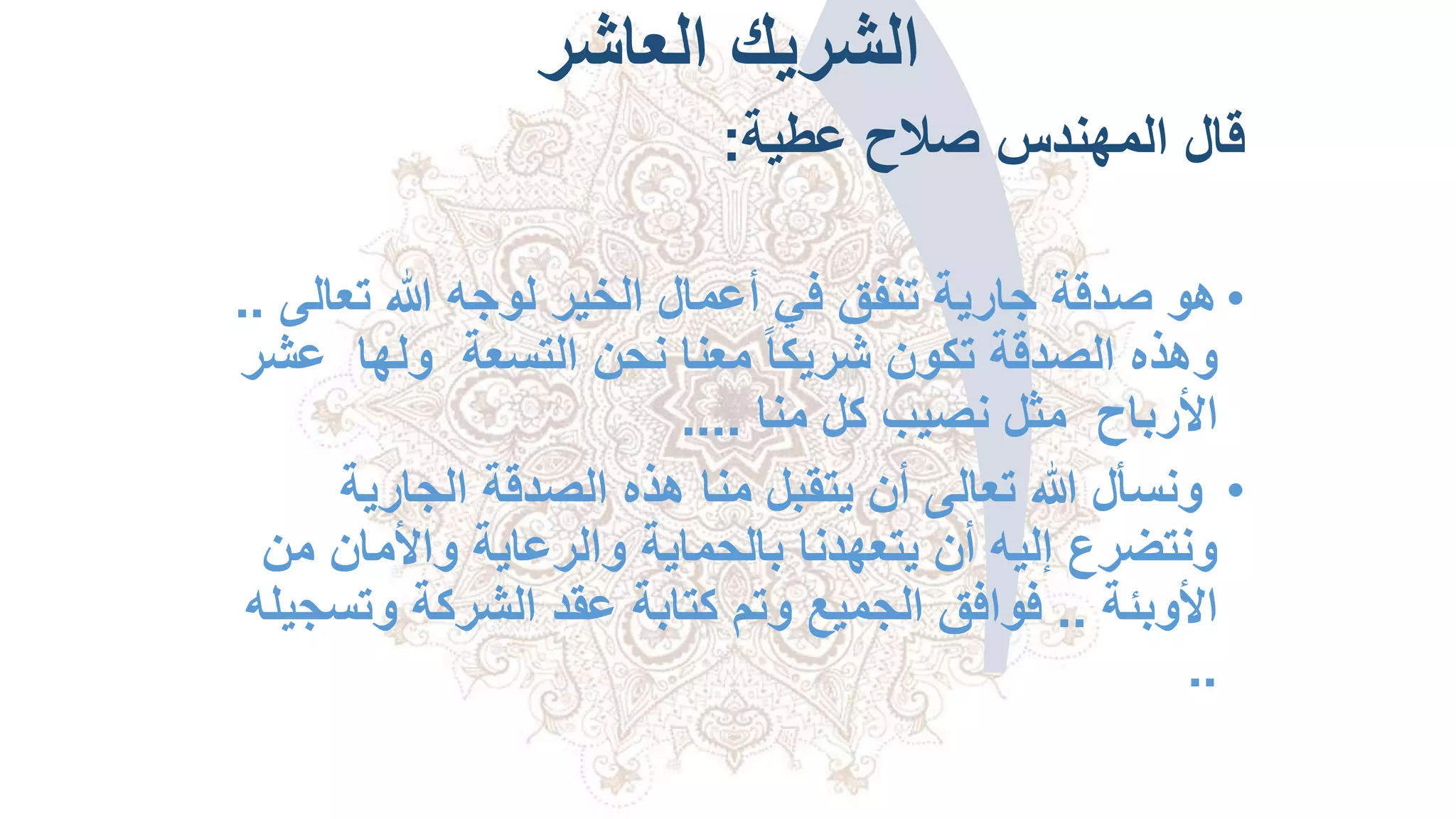 ‫العاشر‬ ‫الشريك‬
‫عطية‬ ‫صالح‬ ‫المهندس‬ ‫قال‬:
•‫تعال‬ ‫هللا‬ ‫لوجه‬ ‫الخير‬ ‫أعمال‬ ‫في‬ ‫تنفق‬ ‫جارية‬ ‫صدقة‬ ‫هو‬‫ى‬..
‫التسعة‬ ‫نحن‬ ‫معنا‬ ً‫ا‬‫شريك‬ ‫تكون‬ ‫الصدقة‬ ‫وهذه‬‫ولها‬‫ع‬‫شر‬
‫األرباح‬‫منا‬ ‫كل‬ ‫نصيب‬ ‫مثل‬....
•‫الجارية‬ ‫الصدقة‬ ‫هذه‬ ‫منا‬ ‫يتقبل‬ ‫أن‬ ‫تعالى‬ ‫هللا‬ ‫ونسأل‬
‫م‬ ‫واألمان‬ ‫والرعاية‬ ‫بالحماية‬ ‫يتعهدنا‬ ‫أن‬ ‫إليه‬ ‫ونتضرع‬‫ن‬
‫األوبئة‬..‫وتس‬ ‫الشركة‬ ‫عقد‬ ‫كتابة‬ ‫وتم‬ ‫الجميع‬ ‫فوافق‬‫جيله‬
..
 