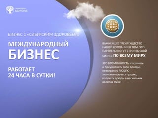 БИЗНЕС С «СИБИРСКИМ ЗДОРОВЬЕМ»
МЕЖДУНАРОДНЫЙ
БИЗНЕС
РАБОТАЕТ
24 ЧАСА В СУТКИ!
ВАЖНЕЙШЕЕ ПРЕИМУЩЕСТВО
НАШЕЙ КОМПАНИИ В ТОМ, ЧТО
ПАРТНЕРЫ МОГУТ СТРОИТЬ СВОЙ
БИЗНЕС ПО ВСЕМУ МИРУ.
ЭТО ВОЗМОЖНОСТЬ сохранять
и приумножать свои доходы,
невзирая на ЛЮБУЮ
экономическую ситуацию,
получать доходы в нескольких
валютах мира!
 