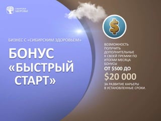БИЗНЕС С «СИБИРСКИМ ЗДОРОВЬЕМ»
БОНУС
«БЫСТРЫЙ
СТАРТ»
ВОЗМОЖНОСТЬ
ПОЛУЧИТЬ
ДОПОЛНИТЕЛЬНЫЕ
К СВОЕЙ ПРЕМИИ ПО
ИТОГАМ МЕСЯЦА
БОНУСЫ
ОТ $500 ДО
$20 000
ЗА РАЗВИТИЕ КАРЬЕРЫ
В УСТАНОВЛЕННЫЕ СРОКИ.
 