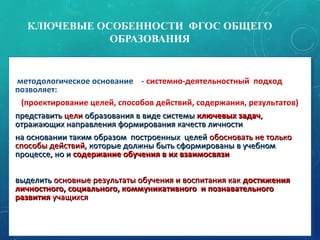 КЛЮЧЕВЫЕ ОСОБЕННОСТИ ФГОС ОБЩЕГО
ОБРАЗОВАНИЯ
• методологическое основание - системно-деятельностный подход
позволяет:
(проектирование целей, способов действий, содержания, результатов)
•представитьпредставить целицели образования в виде системыобразования в виде системы ключевых задачключевых задач,,
отражающих направления формирования качеств личностиотражающих направления формирования качеств личности
•на основании таким образом построенных целейна основании таким образом построенных целей обосновать не толькообосновать не только
способы действий,способы действий, которые должны быть сформированы в учебномкоторые должны быть сформированы в учебном
процессе, но ипроцессе, но и содержание обучения в их взаимосвязисодержание обучения в их взаимосвязи
•выделитьвыделить основные результаты обучения и воспитания какосновные результаты обучения и воспитания как достижениядостижения
личностного, социального, коммуникативного и познавательноголичностного, социального, коммуникативного и познавательного
развитияразвития учащихсяучащихся
• методологическое основание - системно-деятельностный подход
позволяет:
(проектирование целей, способов действий, содержания, результатов)
•представитьпредставить целицели образования в виде системыобразования в виде системы ключевых задачключевых задач,,
отражающих направления формирования качеств личностиотражающих направления формирования качеств личности
•на основании таким образом построенных целейна основании таким образом построенных целей обосновать не толькообосновать не только
способы действий,способы действий, которые должны быть сформированы в учебномкоторые должны быть сформированы в учебном
процессе, но ипроцессе, но и содержание обучения в их взаимосвязисодержание обучения в их взаимосвязи
•выделитьвыделить основные результаты обучения и воспитания какосновные результаты обучения и воспитания как достижениядостижения
личностного, социального, коммуникативного и познавательноголичностного, социального, коммуникативного и познавательного
развитияразвития учащихсяучащихся
11
 
