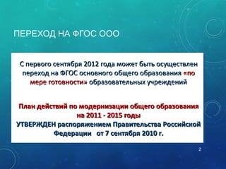 ПЕРЕХОД НА ФГОС ООО
•С первого сентября 2012 года может быть осуществленС первого сентября 2012 года может быть осуществлен
переход на ФГОС основного общего образованияпереход на ФГОС основного общего образования «по«по
мере готовности»мере готовности» образовательных учрежденийобразовательных учреждений
•План действий по модернизации общего образованияПлан действий по модернизации общего образования
на 2011 - 2015 годына 2011 - 2015 годы
УТВЕРЖДЕН распоряжением Правительства РоссийскойУТВЕРЖДЕН распоряжением Правительства Российской
Федерации от 7 сентября 2010 г.Федерации от 7 сентября 2010 г.
•С первого сентября 2012 года может быть осуществленС первого сентября 2012 года может быть осуществлен
переход на ФГОС основного общего образованияпереход на ФГОС основного общего образования «по«по
мере готовности»мере готовности» образовательных учрежденийобразовательных учреждений
•План действий по модернизации общего образованияПлан действий по модернизации общего образования
на 2011 - 2015 годына 2011 - 2015 годы
УТВЕРЖДЕН распоряжением Правительства РоссийскойУТВЕРЖДЕН распоряжением Правительства Российской
Федерации от 7 сентября 2010 г.Федерации от 7 сентября 2010 г.
2
 