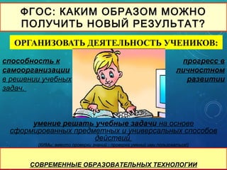 ФГОС: КАКИМ ОБРАЗОМ МОЖНО
ПОЛУЧИТЬ НОВЫЙ РЕЗУЛЬТАТ?
ОРГАНИЗОВАТЬ ДЕЯТЕЛЬНОСТЬ УЧЕНИКОВ:
СОВРЕМЕННЫЕ ОБРАЗОВАТЕЛЬНЫХ ТЕХНОЛОГИИ
умение решать учебные задачи на основе
сформированных предметных и универсальных способов
действий
(КИМы: вместо проверки знаний - проверка умений ими пользоваться!)
способность к
самоорганизации
в решении учебных
задач.
прогресс в
личностном
развитии
 