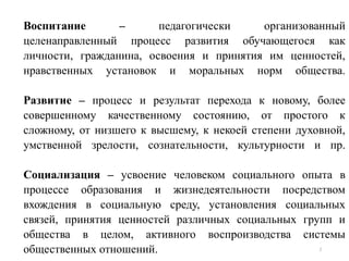 Воспитание – педагогически организованный
целенаправленный процесс развития обучающегося как
личности, гражданина, освоения и принятия им ценностей,
нравственных установок и моральных норм общества.
Развитие – процесс и результат перехода к новому, более
совершенному качественному состоянию, от простого к
сложному, от низшего к высшему, к некоей степени духовной,
умственной зрелости, сознательности, культурности и пр.
Социализация – усвоение человеком социального опыта в
процессе образования и жизнедеятельности посредством
вхождения в социальную среду, установления социальных
связей, принятия ценностей различных социальных групп и
общества в целом, активного воспроизводства системы
общественных отношений. 5
 