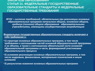 ЗАКОН «ОБ ОБРАЗОВАНИИ»
СТАТЬЯ 11. ФЕДЕРАЛЬНЫЕ ГОСУДАРСТВЕННЫЕ
ОБРАЗОВАТЕЛЬНЫЕ СТАНДАРТЫ И ФЕДЕРАЛЬНЫЕ
ГОСУДАРСТВЕННЫЕ ТРЕБОВАНИЯ
ФГОС – система требований, обязательных при реализации основных
образовательных программ начального общего, основного общего,
среднего (полного) общего образования образовательными
учреждениями, имеющими государственную аккредитацию
Федеральные государственные образовательные стандарты включают в
себя требования к:
•1) структуре основных образовательных программ, в том числе
требования к соотношению частей основной образовательной программы
и их объему, а также к соотношению обязательной части основной
образовательной программы и части, формируемой участниками
образовательного процесса
•2) условиям реализации основных образовательных программ, в том
числе кадровым, финансовым, материально-техническим и иным
условиям
•3) результатам освоения основных образовательных программ
ФГОС – система требований, обязательных при реализации основных
образовательных программ начального общего, основного общего,
среднего (полного) общего образования образовательными
учреждениями, имеющими государственную аккредитацию
Федеральные государственные образовательные стандарты включают в
себя требования к:
•1) структуре основных образовательных программ, в том числе
требования к соотношению частей основной образовательной программы
и их объему, а также к соотношению обязательной части основной
образовательной программы и части, формируемой участниками
образовательного процесса
•2) условиям реализации основных образовательных программ, в том
числе кадровым, финансовым, материально-техническим и иным
условиям
•3) результатам освоения основных образовательных программ 7
 